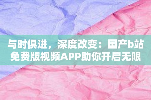 与时俱进，深度改变：国产b站免费版视频APP助你开启无限畅想之旅！