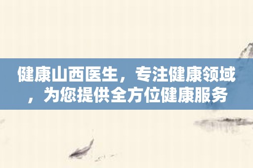健康山西医生，专注健康领域，为您提供全方位健康服务