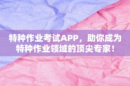 特种作业考试APP，助你成为特种作业领域的顶尖专家！