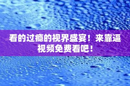 看的过瘾的视界盛宴！来靠逼视频免费看吧！