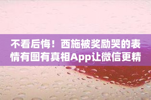 不看后悔！西施被奖励哭的表情有图有真相App让微信更精彩！