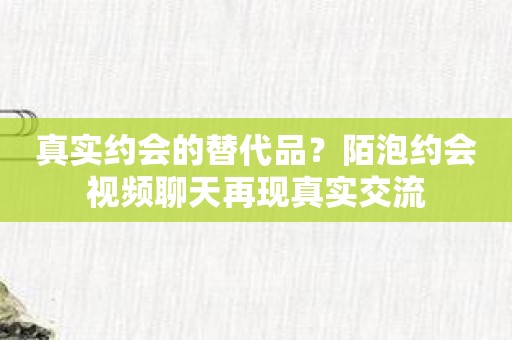 真实约会的替代品？陌泡约会视频聊天再现真实交流