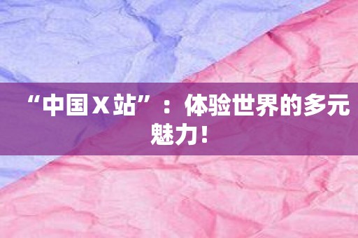 “中国Ⅹ站”：体验世界的多元魅力！