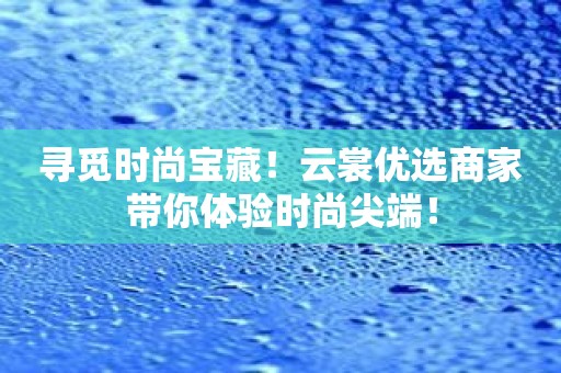 寻觅时尚宝藏！云裳优选商家带你体验时尚尖端！