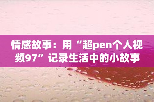 情感故事：用“超pen个人视频97”记录生活中的小故事