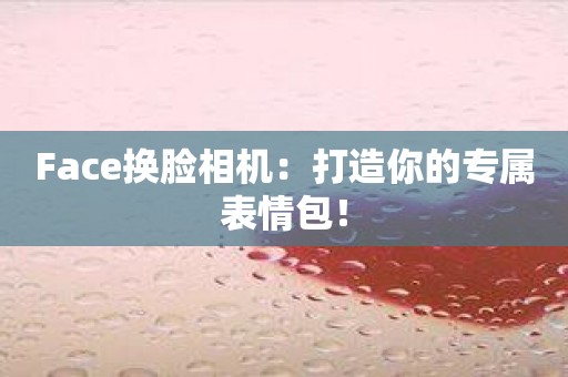 Face换脸相机：打造你的专属表情包！