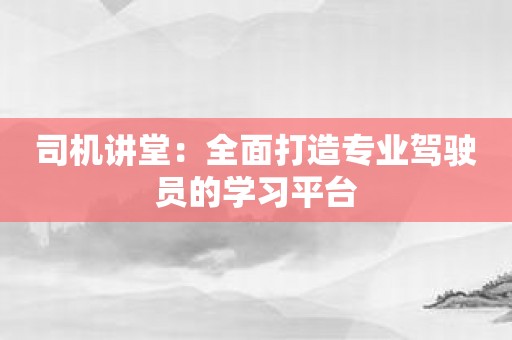 司机讲堂：全面打造专业驾驶员的学习平台