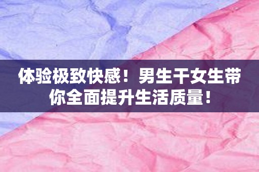 体验极致快感！男生干女生带你全面提升生活质量！
