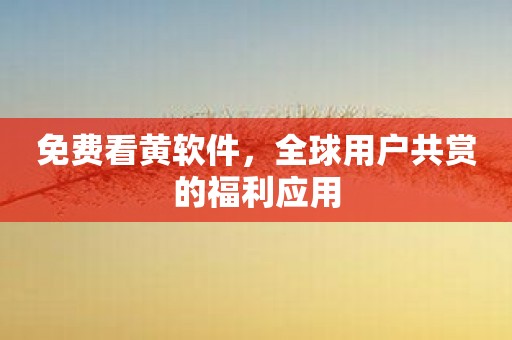 免费看黄软件，全球用户共赏的福利应用