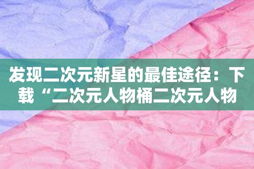 发现二次元新星的最佳途径：下载“二次元人物桶二次元人物免费软件”！
