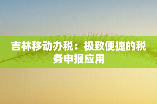 吉林移动办税：极致便捷的税务申报应用