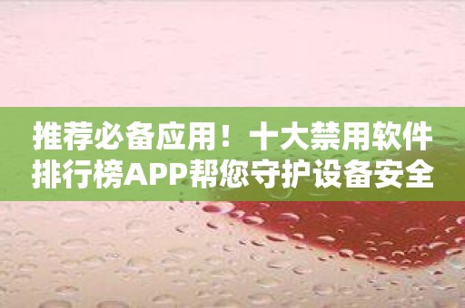 推荐必备应用！十大禁用软件排行榜APP帮您守护设备安全
