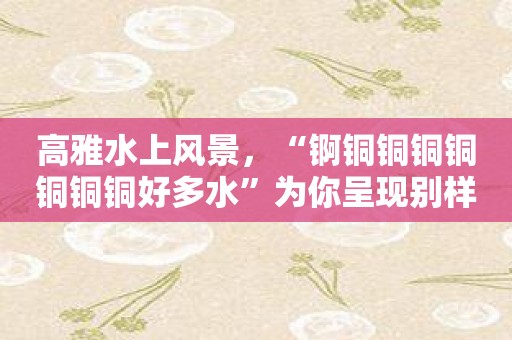 高雅水上风景，“锕铜铜铜铜铜铜铜好多水”为你呈现别样风采