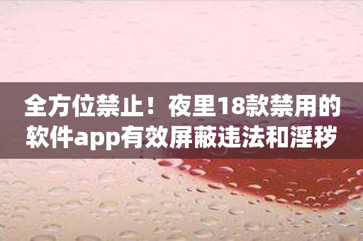 全方位禁止！夜里18款禁用的软件app有效屏蔽违法和淫秽内容！