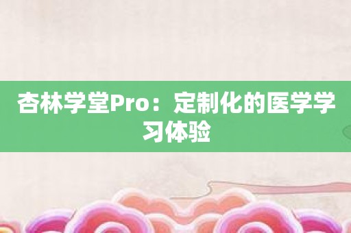 杏林学堂Pro：定制化的医学学习体验