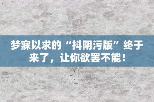 梦寐以求的“抖阴污版”终于来了，让你欲罢不能！