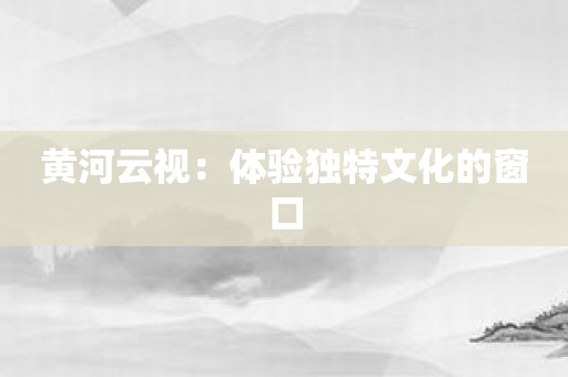 黄河云视：体验独特文化的窗口