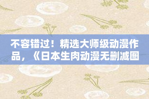 不容错过！精选大师级动漫作品，《日本生肉动漫无删减图书馆的她》限时优惠！