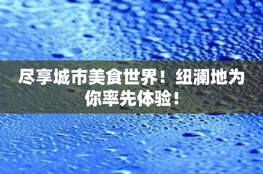 尽享城市美食世界！纽澜地为你率先体验！