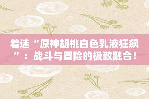 着迷“原神胡桃白色乳液狂飙”：战斗与冒险的极致融合！