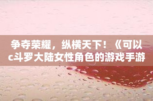 争夺荣耀，纵横天下！《可以c斗罗大陆女性角色的游戏手游》带你战胜世界！