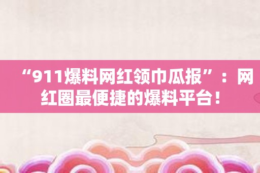 “911爆料网红领巾瓜报”：网红圈最便捷的爆料平台！