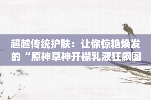 超越传统护肤：让你惊艳焕发的“原神草神开襟乳液狂飙图片”