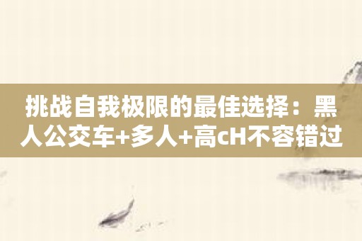 挑战自我极限的最佳选择：黑人公交车+多人+高cH不容错过！