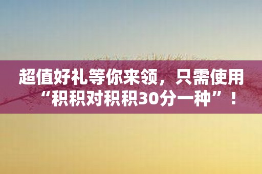 超值好礼等你来领，只需使用“积积对积积30分一种”！
