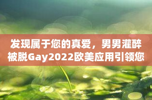 发现属于您的真爱，男男灌醉被脱Gay2022欧美应用引领您前进！