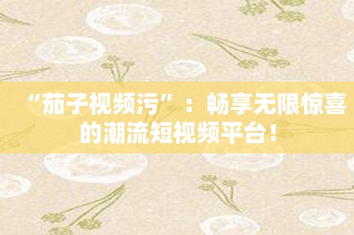 “茄子视频污”：畅享无限惊喜的潮流短视频平台！