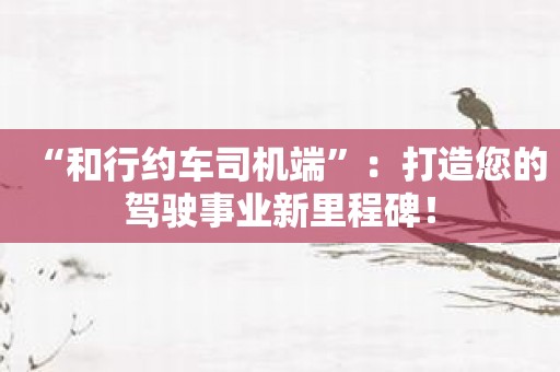 “和行约车司机端”：打造您的驾驶事业新里程碑！