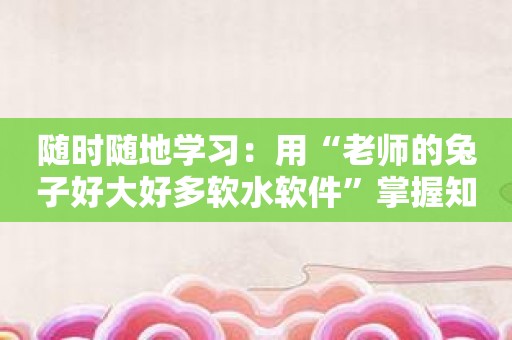 随时随地学习：用“老师的兔子好大好多软水软件”掌握知识