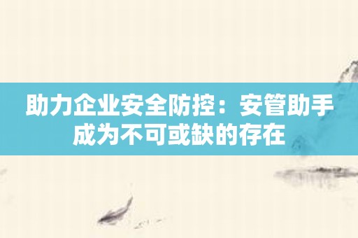 助力企业安全防控：安管助手成为不可或缺的存在