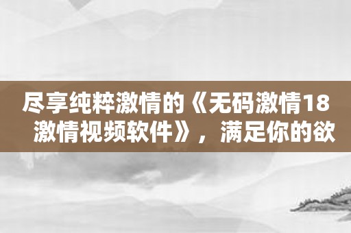 尽享纯粹激情的《无码激情18   激情视频软件》，满足你的欲望！