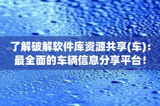 了解破解软件库资源共享：最全面的车辆信息分享平台！
