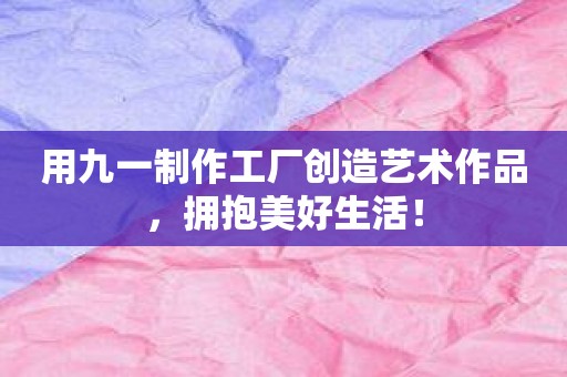 用九一制作工厂创造艺术作品，拥抱美好生活！