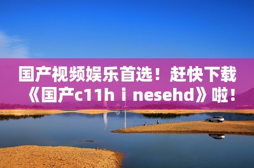 国产视频娱乐首选！赶快下载《国产c11hⅰnesehd》啦！