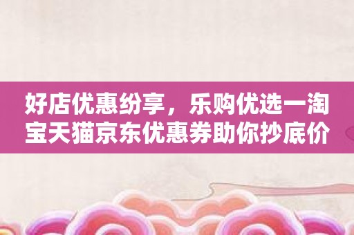 好店优惠纷享，乐购优选一淘宝天猫京东优惠券助你抄底价！