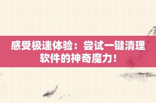感受极速体验：尝试一键清理软件的神奇魔力！
