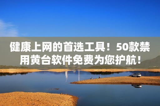健康上网的首选工具！50款禁用黄台软件免费为您护航！