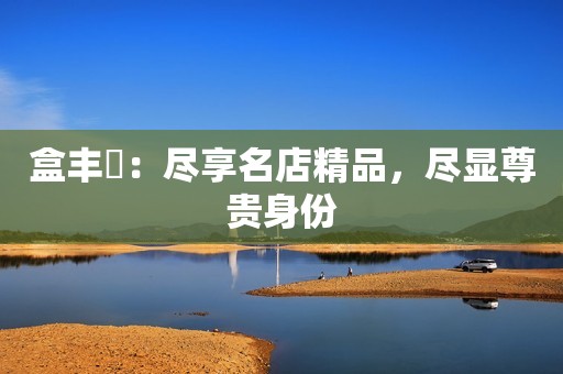 盒丰會：尽享名店精品，尽显尊贵身份