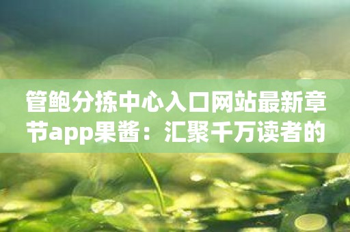 管鲍分拣中心入口网站最新章节app果酱：汇聚千万读者的热门选择