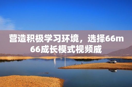 营造积极学习环境，选择66m66成长模式视频威