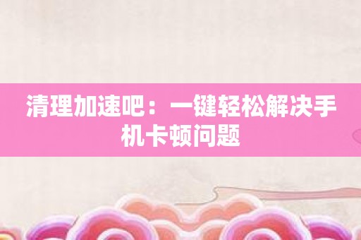 清理加速吧：一键轻松解决手机卡顿问题