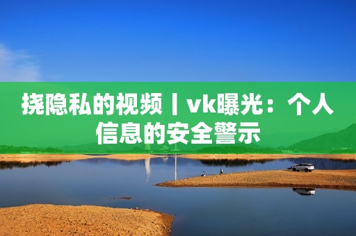 挠隐私的视频丨vk曝光：个人信息的安全警示