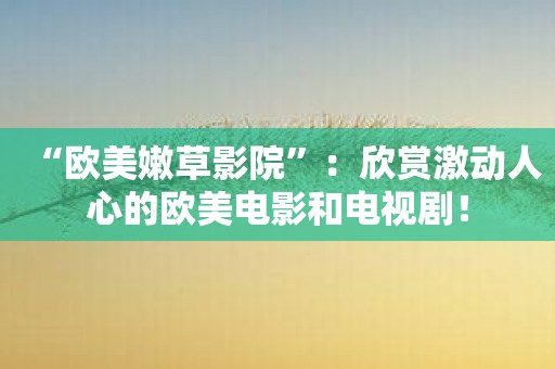 “欧美嫩草影院”：欣赏激动人心的欧美电影和电视剧！
