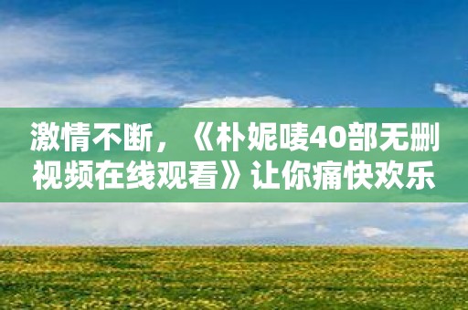 激情不断，《朴妮唛40部无删视频在线观看》让你痛快欢乐一整天！