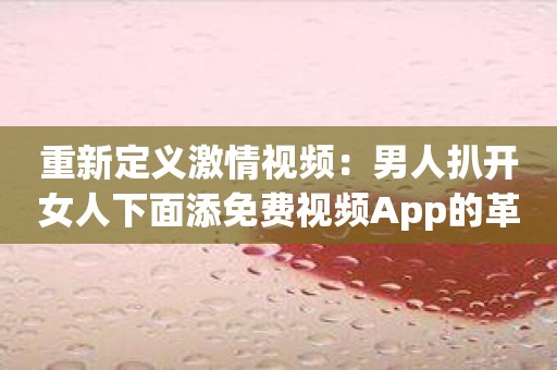 重新定义激情视频：男人扒开女人下面添免费视频App的革命之作