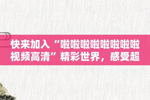 快来加入“啦啦啦啦啦啦啦啦视频高清”精彩世界，感受超真实画面！
